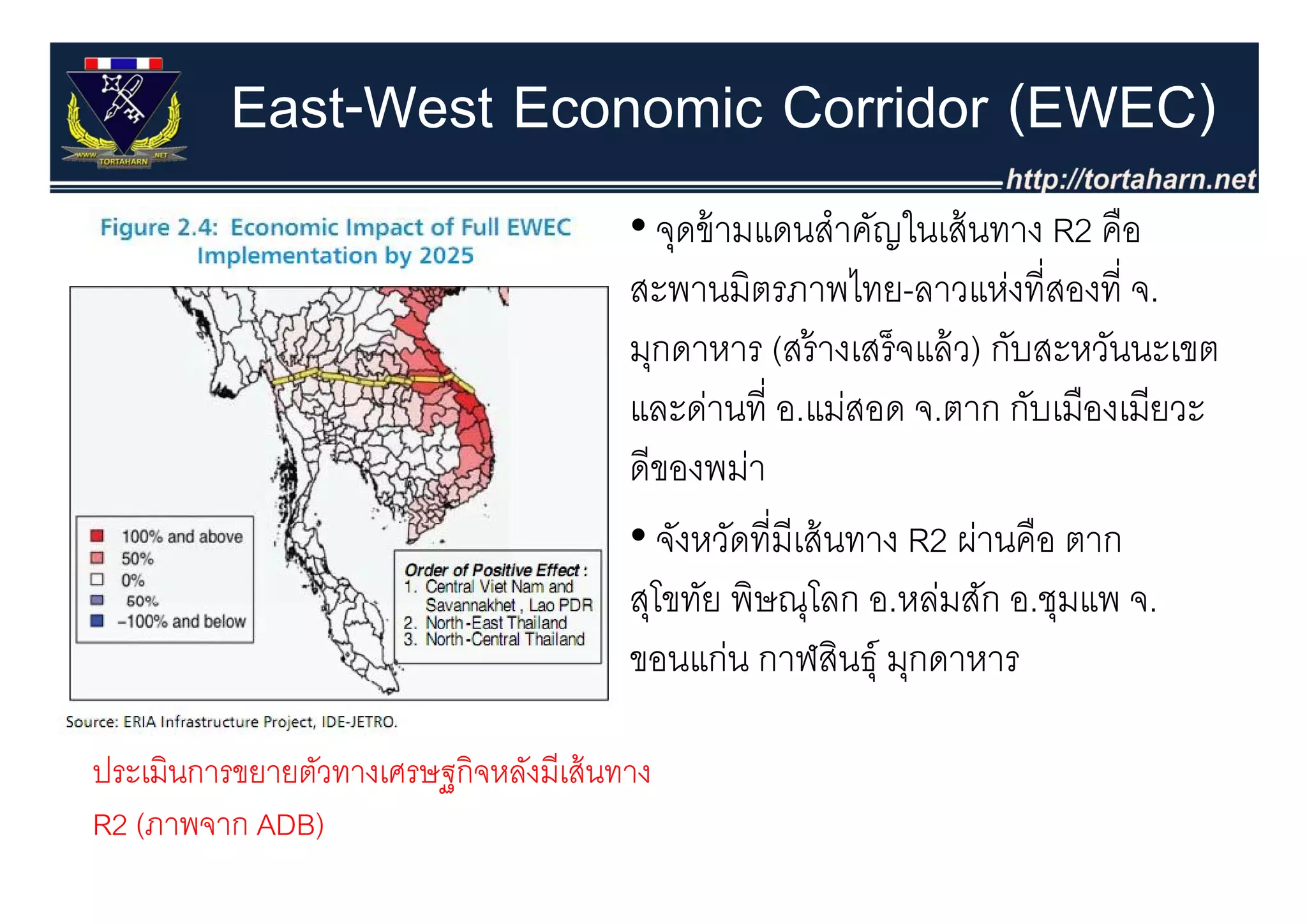 East-West Economic Corridor (EWEC)
                                        • จุดข้ ามแดนสําคัญในเส้ นทาง R2 คือ
                                            ุ
                                        สะพานมิตรภาพไทย-ลาวแห่งที่สองที่ จ.
                                        มุกดาหาร (สรางเสรจแลว) กบสะหวนนะเขต
                                        มกดาหาร (สร้ างเสร็ จแล้ ว) กับสะหวันนะเขต
                                        และด่านที่ อ.แม่สอด จ.ตาก กับเมืองเมียวะ
                                        ดของพมา
                                        ดีของพม่า
                                        • จังหวัดที่มีเส้ นทาง R2 ผ่านคือ ตาก
                                        สุโขทัย พิษณุโลก อ.หล่มสัก อ.ชุมแพ จ.
                                        ขอนแก่น กาฬสินธ์ุ มกดาหาร
                                           นแ           สน มุ        ร

ประเมนการขยายตวทางเศรษฐกจหลงมเสนทาง
ประเมินการขยายตัวทางเศรษฐกิจหลังมีเส้ นทาง
R2 (ภาพจาก ADB)
 