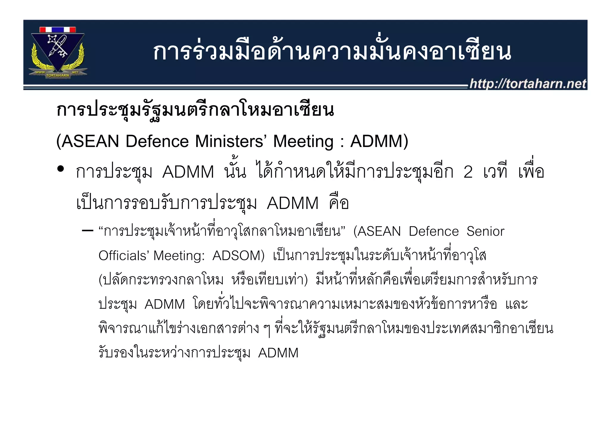 การร่ วมมือด้ านความมั่นคงอาเซียน
การประชุุมรั ฐมนตรี กลาโหมอาเซียน
(ASEAN Defence Ministers’ Meeting : ADMM)
• การประชุม ADMM นน ไ ้ ํ
       ป ช             ั ้ ไดกาหนดใหมการประชุมอก 2 เวที เพอ
                                  ใ้ ี ป ช ี              ื่
  เป็ นการรอบรับการประชุม ADMM คือ
   – “การประชุมเจ้ าหน้ าที่อาวุโสกลาโหมอาเซียน” (ASEAN Defence Senior
     Officials’ Meeting: ADSOM) เป็ นการประชุมในระดับเจ้ าหน้ าที่อาวุโส
                                                 ุ                     ุ
     (ปลัดกระทรวงกลาโหม หรื อเทียบเท่า) มีหน้ าที่หลักคือเพื่อเตรี ยมการสําหรับการ
     ประชุม ADMM โดยทัวไปจะพิจารณาความเหมาะสมของหัวข้ อการหารื อ และ
                             ่
     พิจารณาแก้ ไขร่างเอกสารต่าง ๆ ที่จะให้ รัฐมนตรี กลาโหมของประเทศสมาชิกอาเซียน
     รับรองในระหว่างการประชุม ADMM
 