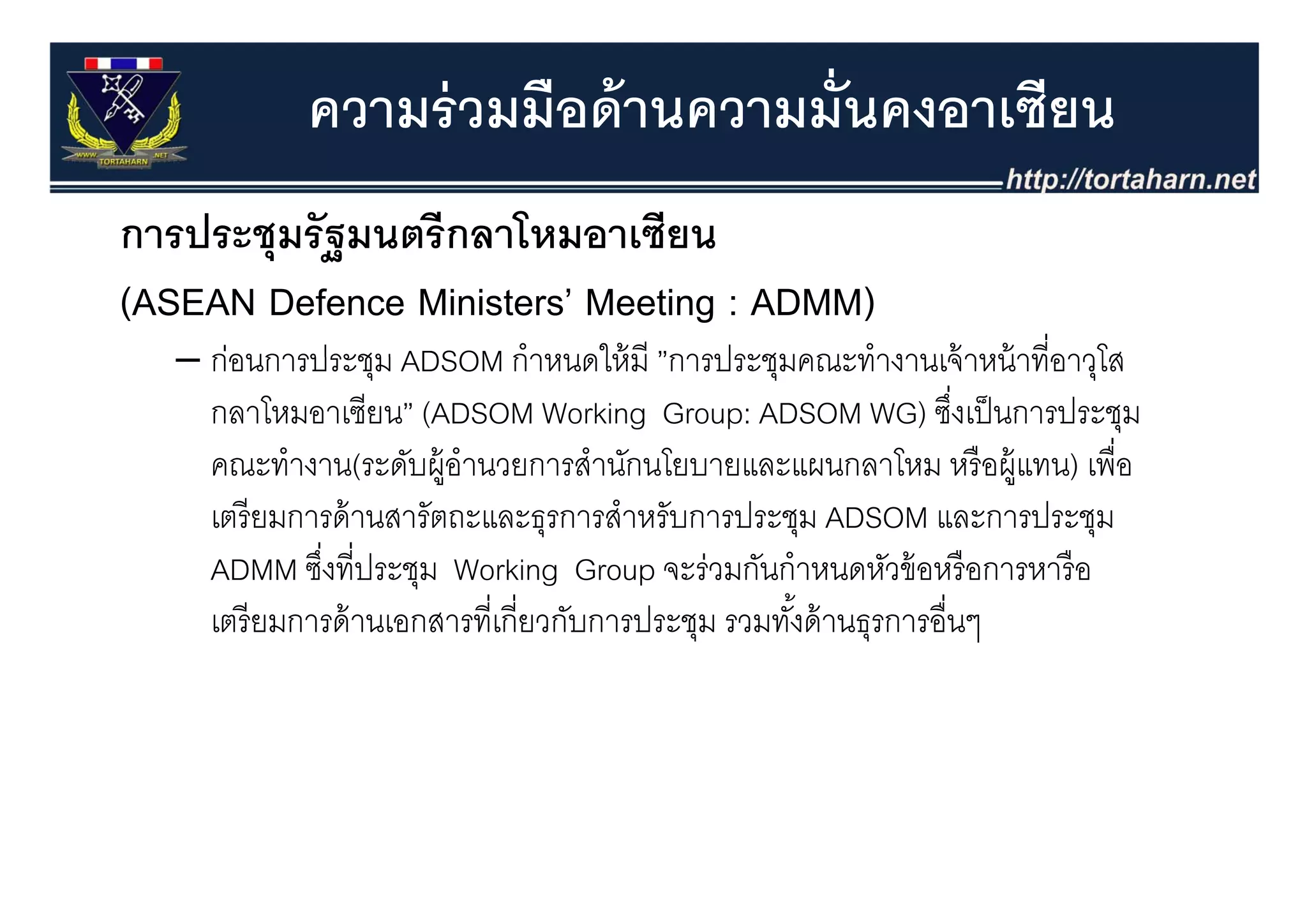 ความร่ วมมือด้ านความมั่นคงอาเซียน
การประชุุมรั ฐมนตรี กลาโหมอาเซียน
(ASEAN Defence Ministers’ Meeting : ADMM)
   – ก่อนการประชม ADSOM กําหนดให้ มี ”การประชมคณะทํางานเจ้ าหน้ าที่อาวโส
     กอนการประชุม              กาหนดใหม ”การประชุมคณะทางานเจาหนาทอาวุโส
     กลาโหมอาเซียน” (ADSOM Working Group: ADSOM WG) ซึงเป็ นการประชุม
                                                                    ่
     คณะทางาน(ระดบผู านวยการสานกนโยบายและแผนกลาโหม หรอผู
     คณะทํางาน(ระดับผ้ อํานวยการสํานักนโยบายและแผนกลาโหม หรื อผ้ แทน) เพื่อ
                                                                        เพอ
     เตรี ยมการด้ านสารัตถะและธุรการสําหรับการประชุม ADSOM และการประชุม
     ADMM ซึงที่ประชม Working Group จะร่วมกันกําหนดหัวข้ อหรื อการหารื อ
             ซงทประชุม
              ่                            จะรวมกนกาหนดหวขอหรอการหารอ
     เตรี ยมการด้ านเอกสารที่เกี่ยวกับการประชุม รวมทังด้ านธุรการอื่นๆ
                                                     ้
 