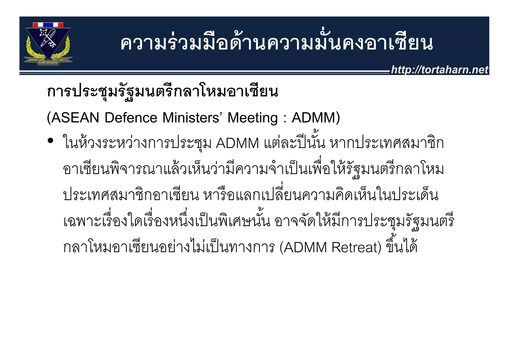 ความร่ วมมือด้ านความมั่นคงอาเซียน
การประชุุมรั ฐมนตรี กลาโหมอาเซียน
(ASEAN Defence Ministers’ Meeting : ADMM)
•ใ ้
  ในหวงระหวางการประชุม ADMM แตละปนน หากประเทศสมาชก
               ่       ป ช                ่ ปี ั ้     ป ศส ชิ
  อาเซียนพิจารณาแล้ วเห็นว่ามีความจําเป็ นเพื่อให้ รัฐมนตรี กลาโหม
  ประเทศสมาชิกอาเซียน หารื อแลกเปลี่ยนความคิดเห็นในประเด็น
  เฉพาะเรองใดเรองหนงเปนพเศษนน อาจจดใหมการประชุมรฐมนตร
  เฉพาะเรื่ องใดเรื่ องหนึงเป็ นพิเศษนัน อาจจัดให้ มีการประชมรัฐมนตรี
                          ่            ้
  กลาโหมอาเซียนอย่างไม่เป็ นทางการ (ADMM Retreat) ขึ ้นได้
 