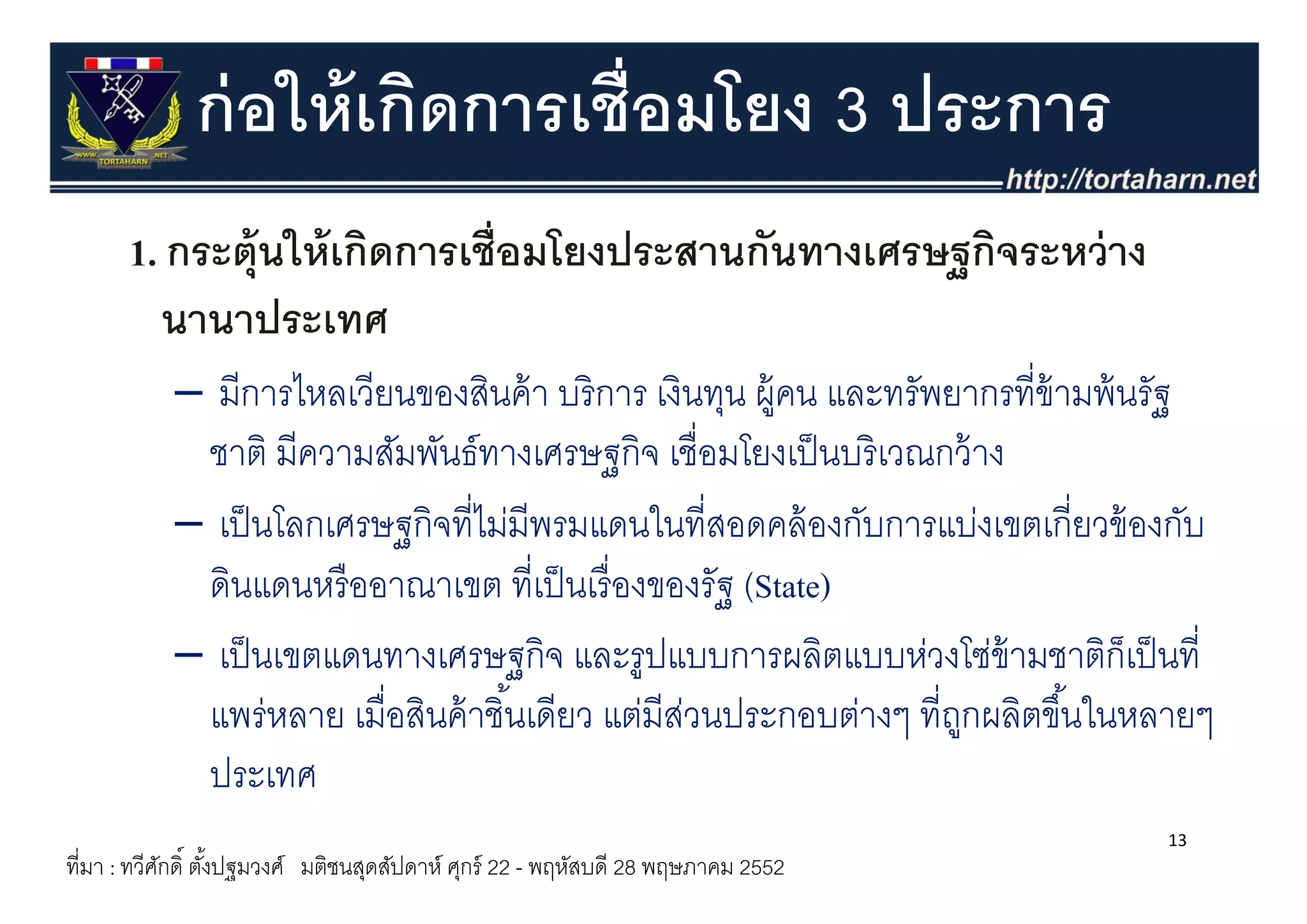 ก่ อให้ เกิดการเชื่อมโยง 3 ประการ
      1. กระตุ ให้ เกิดการเชื่อมโยงประสานกันทางเศรษฐกิจระหว่ าง
      1 กระต้ นใหเกดการเชอมโยงประสานกนทางเศรษฐกจระหวาง
        นานาประเทศ
           – มีการไหลเวียนของสินค้ า บริ การ เงินทุน ผู้คน และทรัพยากรที่ข้ามพ้ นรัฐ
            ชาต มีความสัมพันธ์ทางเศรษฐกิจ เชอมโยงเปนบรเวณกวาง
            ชาติ มความสมพนธทางเศรษฐกจ เชื่อมโยงเป็ นบริ เวณกว้ าง
           – เป็ นโลกเศรษฐกิจที่ไม่มีพรมแดนในที่สอดคล้ องกับการแบ่งเขตเกี่ยวข้ องกับ
            ดินแดนหรืื ออาณาเขต ที่ีเป็็ นเรืื่ องของรัฐ (State)
           – เป็ นเขตแดนทางเศรษฐกิจ และรููปแบบการผลิตแบบห่วงโซ่ข้ามชาติก็เป็ นที่
                                   ฐ
            แพร่หลาย เมื่อสินค้ าชิ ้นเดียว แต่มีสวนประกอบต่างๆ ที่ถกผลิตขึ ้นในหลายๆ
                                                    ่               ู
            ประเทศ
                                                                                  13
ที่มา : ทวีศกดิ์ ตังปฐมวงศ์ มติชนสุดสัปดาห์ ศุกร์ 22 - พฤหัสบดี 28 พฤษภาคม 2552
            ั      ้
 