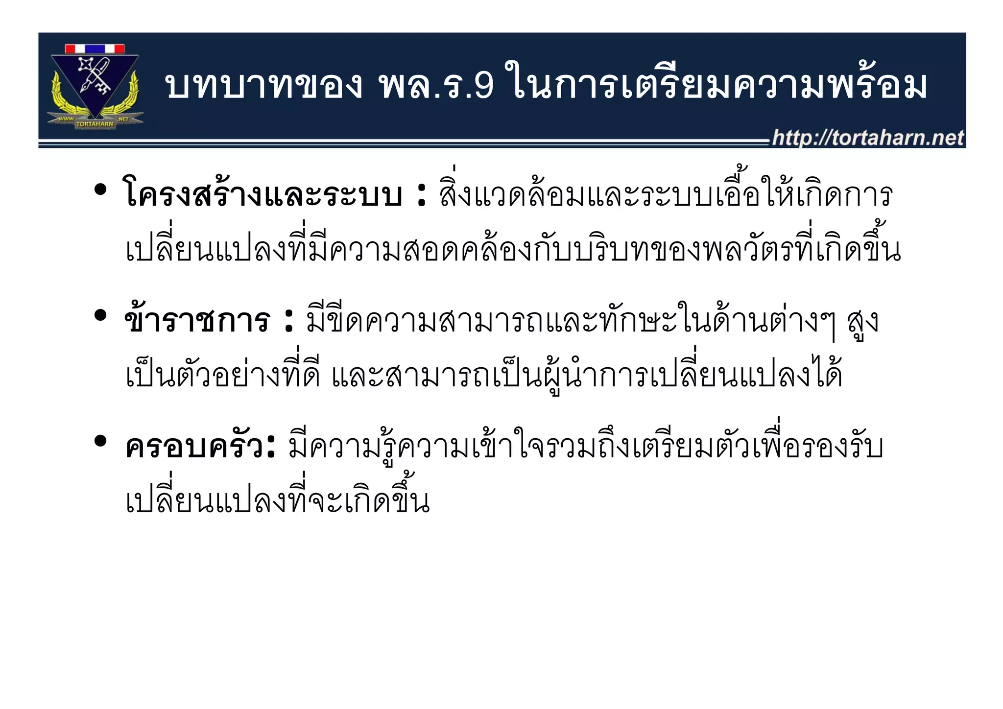 บทบาทของ พล.ร.9 ในการเตรี ยมความพร้ อม
• โครงสร้ างและระบบ : สิงแวดล้ อมและระบบเอื ้อให้ เกิดการ
                             ่
  โครงสรางและระบบ : สงแวดลอมและระบบเออใหเกดการ
  เปลียนแปลงที่มีความสอดคล้ องกับบริ บทของพลวัตรที่เกิดขึ ้น
       ่
• ข้ าราชการ : มีขีดความสามารถและทักษะในด้ านต่างๆ สูง
  เป็ นตัวอย่างทีี่ดี และสามารถเป็ นผู้นําการเปลียนแปลงได้
                                                 ี่        ไ
• ครอบครว: มีีความรู้ ความเข้้ าใ
            ั                    ใจรวมถึงเตรีี ยมตัวเพืื่อรองรัับ
                                           ึ        ั
  เปลียนแปลงที่จะเกิดขึ ้น
         ่
 