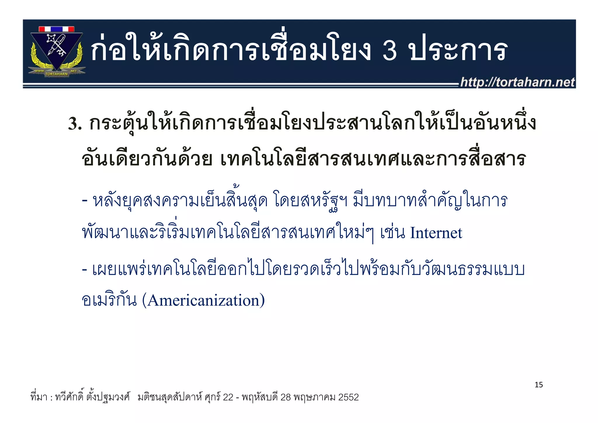 ก่ อให้ เกิดการเชื่อมโยง 3 ประการ
         3. กระตุ้ นใ ้ เกิดการเชื่ ือมโยงประสานโลกให้้ เป็ นอัันหนึ่ ึง
                     ให้ ิ              โ ป          โ ใ
           อนเดยวกนดวย เทคโนโลยสารสนเทศและการสอสาร
           อันเดียวกันด้ วย เทคโนโลยีสารสนเทศและการสื่อสาร
           - หลังยุคสงครามเย็นสิ ้นสุด โดยสหรัฐฯ มีบทบาทสําคัญในการ
                   ุ                 ุ
            พัฒนาและริ เริ่ มเทคโนโลยีสารสนเทศใหม่ๆ เช่น Internet
            - เผยแพร่เทคโนโลยีีออกไปโดยรวดเร็็ วไปพร้้ อมกับวัฒนธรรมแบบ
                        โ โ         ไปโ         ไป         ั ั
                                     )
            อเมริ กน (Americanization)
                   ั (


                                                                                  15
ที่มา : ทวีศกดิ์ ตังปฐมวงศ์ มติชนสุดสัปดาห์ ศุกร์ 22 - พฤหัสบดี 28 พฤษภาคม 2552
            ั      ้
 