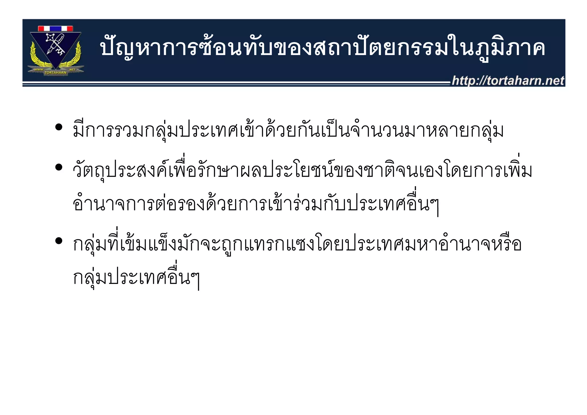 ปั ญหาการซ้ อนทับของสถาปั ตยกรรมในภูมภาค
                                          ิ

• มีการรวมกลุมประเทศเข้ าด้ วยกันเป็ นจํานวนมาหลายกลุม
                ่                                      ่
• วัตถุประสงค์์เพื่ือรัักษาผลประโยชน์์ของชาติจนเองโดยการเพิิ่ม
    ั                        ป โ             ิ    โ
  อานาจการตอรองดวยการเขารวมกบประเทศอนๆ
  อํานาจการต่อรองด้ วยการเข้ าร่วมกับประเทศอื่นๆ
• กลุมที่เข้ มแข็งมักจะถูกแทรกแซงโดยประเทศมหาอํานาจหรื อ
      ุ่                  ู
  กลุมประเทศอื่นๆ
      ่
 