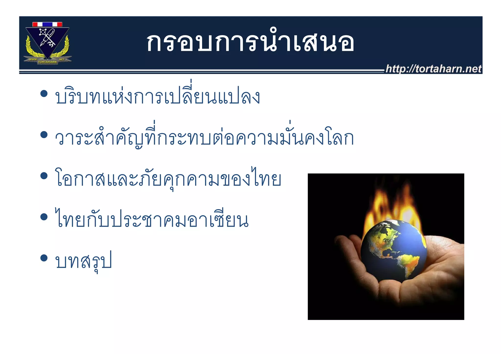 กรอบการนําเสนอ
• บริ บทแห่งการเปลี่ยนแปลง
  บรบทแหงการเปลยนแปลง
• วาระสําคัญที่กระทบต่อความมันคงโลก
  วาระสาคญทกระทบตอความมนคงโลก่
• โอกาสและภัยคกคามของไทย
  โอกาสและภยคุกคามของไทย
• ไทยกับประชาคมอาเซียน
  ไทยกบประชาคมอาเซยน
• บทสรป
  บทสรุป
 