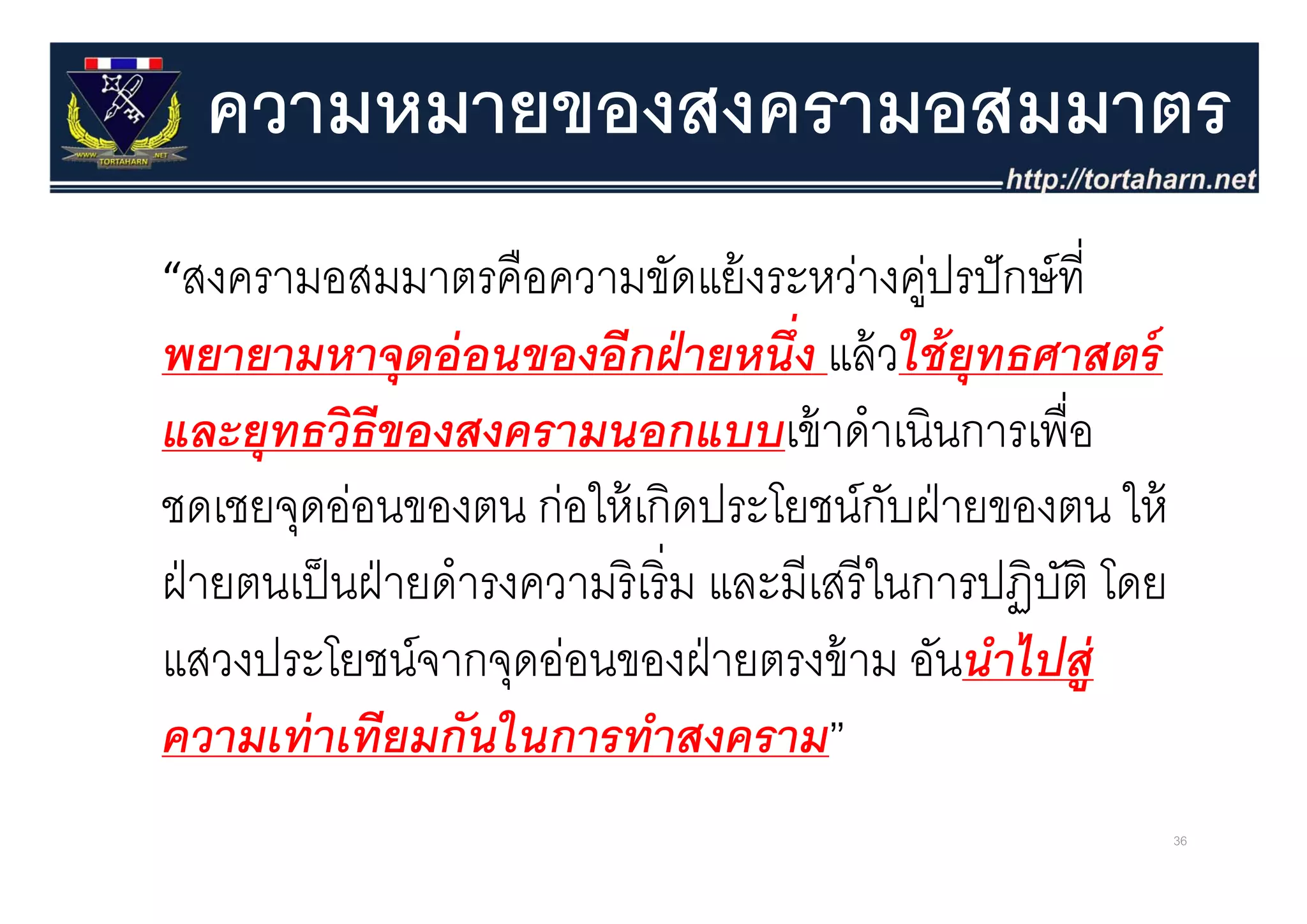 ความหมายของสงครามอสมมาตร
“สงครามอสมมาตรคืือความขัดแย้้ งระหว่างคูปรปั กษ์ ที่
                                       ่
พยายามหาจดอ่ อนของอีกฝ่ ายหนึ่ง แล้ วใช้ ยทธศาสตร์
พยายามหาจุดออนของอกฝายหนง แลวใชยุทธศาสตร
และยุทธวิธีของสงครามนอกแบบเข้ าดําเนินการเพื่อ
ชดเชยจุดอ่อนของตน ก่อให้ เกิดประโยชน์กบฝ่ ายของตน ให้
                                                    ั
ฝ่ ายตนเป็ นฝ่ ายดํํารงความริิ เริ่ิ ม และมีีเสรีี ในการปฏิิบติ โ
        ป็                                              ป ั โดย
แสวงประโยชนจากจุดออนของฝายตรงขาม อันนําไปส่
แสวงประโยชน์จากจดอ่อนของฝ่ ายตรงข้ าม อนนาไปสู
ความเท่ าเทียมกันในการทําสงคราม”
                                                                    36
 