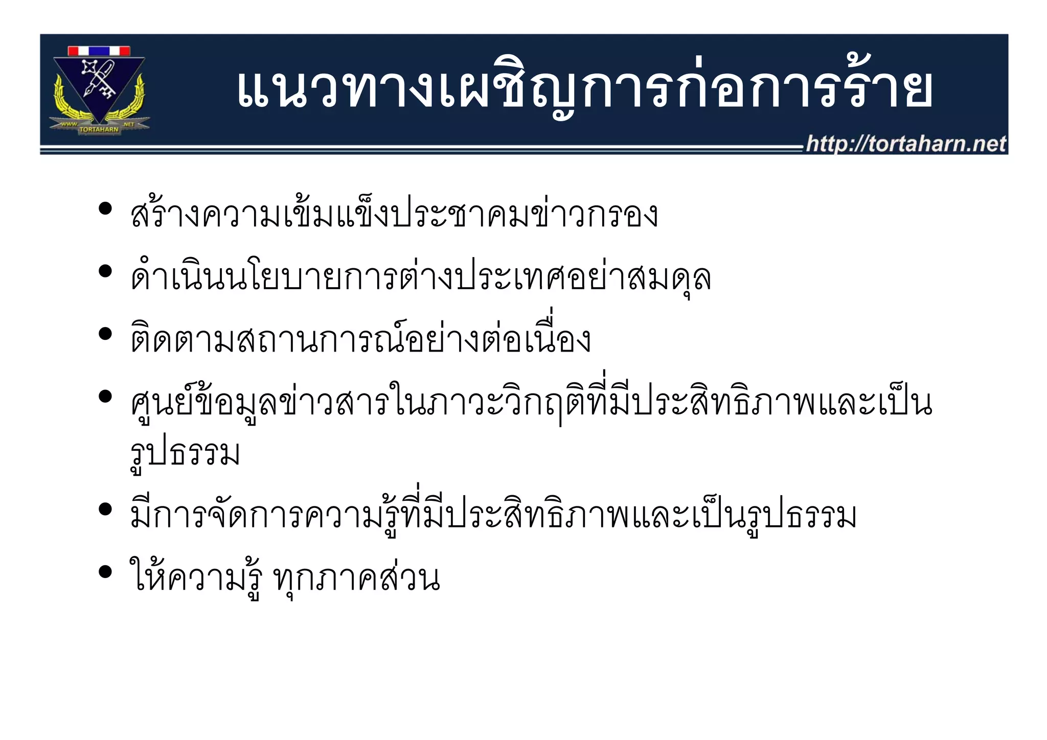 แนวทางเผชิญการก่ อการร้ าย
• สร้้ างความเข้้ มแข็งป
                      ็ ประชาคมข่าวกรอง
                                 ่
• ดําเนินนโยบายการต่างประเทศอย่าสมดล
  ดาเนนนโยบายการตางประเทศอยาสมดุล
• ติดตามสถานการณ์อย่างต่อเนื่อง
• ศูนย์ข้อมูลข่าวสารในภาวะวิกฤติท่ีมีประสิทธิภาพและเป็ น
  รูปธรรม
  รปธรรม
• มีการจัดการความรูู้ที่มีประสิทธิภาพและเป็ นรููปธรรม
• ให้ ความรู้ ทุกภาคส่วน
 