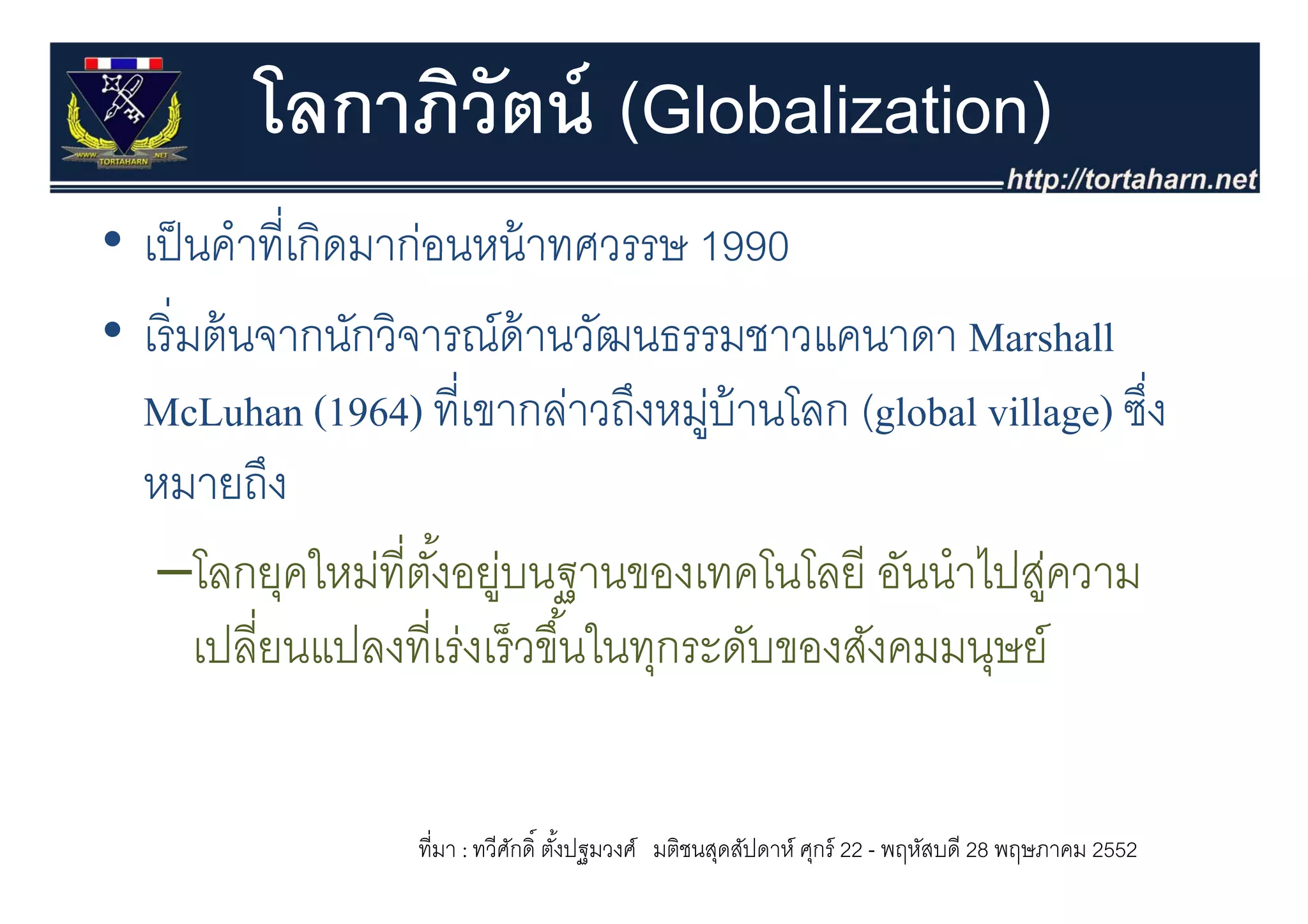 โลกาภิวัตน์ (Globalization)
• เป็ นคําที่เกิดมาก่อนหน้ าทศวรรษ 1990
  เปนคาทเกดมากอนหนาทศวรรษ
• เริ่ มต้ นจากนักวิจารณ์ด้านวัฒนธรรมชาวแคนาดา Marshall
  McLuhan (1964) ที่เขากล่าวถึงหมูบ้านโลก (global village) ซึง
                                         ่                   ่
  หมายถึง     ึ
   –โลกยุคใหมทตงอยูบนฐานของเทคโนโลยี อันนําไปส่ความ
        โลกยคใหม่ที่ตงอย่ นฐานของเทคโนโลย อนนาไปสู
                      ั้
        เปลียนแปลงที่เร่งเร็ วขึ ้นในทุกระดับของสังคมมนุษย์
            ่                          ุ                ุ


                  ที่มา : ทวีศกดิ์ ตังปฐมวงศ์ มติชนสุดสัปดาห์ ศุกร์ 22 - พฤหัสบดี 28 พฤษภาคม 2552
                              ั      ้
 