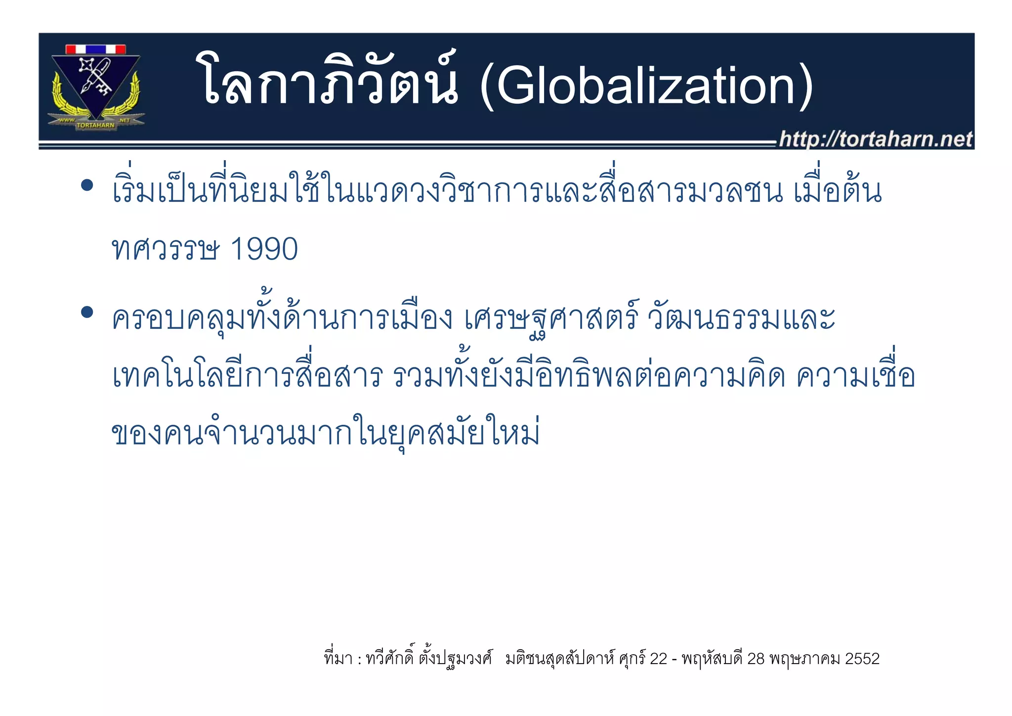 โลกาภิวัตน์ (Globalization)
• เริ่ มเป็ นที่นิยมใช้ ในแวดวงวิชาการและสื่อสารมวลชน เมอตน
  เรมเปนทนยมใชในแวดวงวชาการและสอสารมวลชน เมื่อต้ น
  ทศวรรษ 1990
• ครอบคลุมทังด้ านการเมือง เศรษฐศาสตร์ วัฒนธรรมและ
                   ้
  เทคโนโลยีีการสือสาร รวมทัง้ั ยังมีีอิทธิิพลต่อความคิด ความเชืื่อ
         โ โ          ื่           ั           ่      ิ
  ของคนจานวนมากในยุคสมยใหม
  ของคนจํานวนมากในยคสมัยใหม่



                   ที่มา : ทวีศกดิ์ ตังปฐมวงศ์ มติชนสุดสัปดาห์ ศุกร์ 22 - พฤหัสบดี 28 พฤษภาคม 2552
                               ั      ้
 