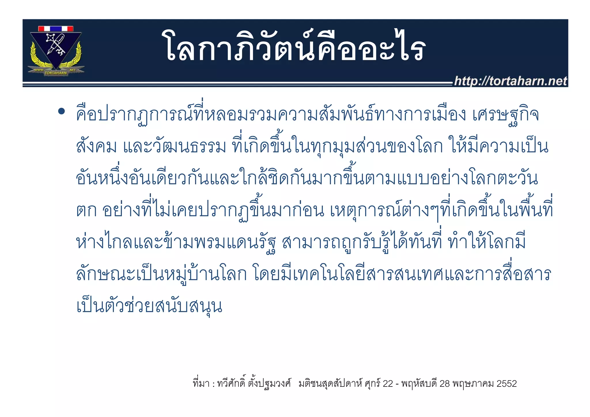 โลกาภิวัตน์ คืออะไร
• คือปรากฏการณ์ที่หลอมรวมความสัมพันธ์ทางการเมือง เศรษฐกจ
  คอปรากฏการณทหลอมรวมความสมพนธทางการเมอง เศรษฐกิจ
  สังคม และวัฒนธรรม ที่เกิดขึ ้นในทุกมุมส่วนของโลก ให้ มีความเป็ น
  อันหนึงอันเดียวกันและใกล้ ชิดกันมากขึ ้้นตามแบบอย่างโลกตะวัน
          ่
  ตก อย่างที่ไม่เคยปรากฏขึ ้นมาก่อน เหตุการณตางๆทเกดขนในพนท่
       อยางทไมเคยปรากฏขนมากอน เหตการณ์ตางๆที่เกิดขึ ้นในพื ้นที
                                                ่
  ห่างไกลและข้ ามพรมแดนรัฐ สามารถถูกรับรู้ได้ ทนที่ ทําให้ โลกมี
                                                  ั
  ลักษณะเป็ นหมูบ้านโลก โดยมีเทคโนโลยีสารสนเทศและการสื่อสาร
                  ่
  เปนตวชวยสนบสนุน
  เป็ นตัวช่วยสนับสนน

                  ที่มา : ทวีศกดิ์ ตังปฐมวงศ์ มติชนสุดสัปดาห์ ศุกร์ 22 - พฤหัสบดี 28 พฤษภาคม 2552
                              ั      ้
 