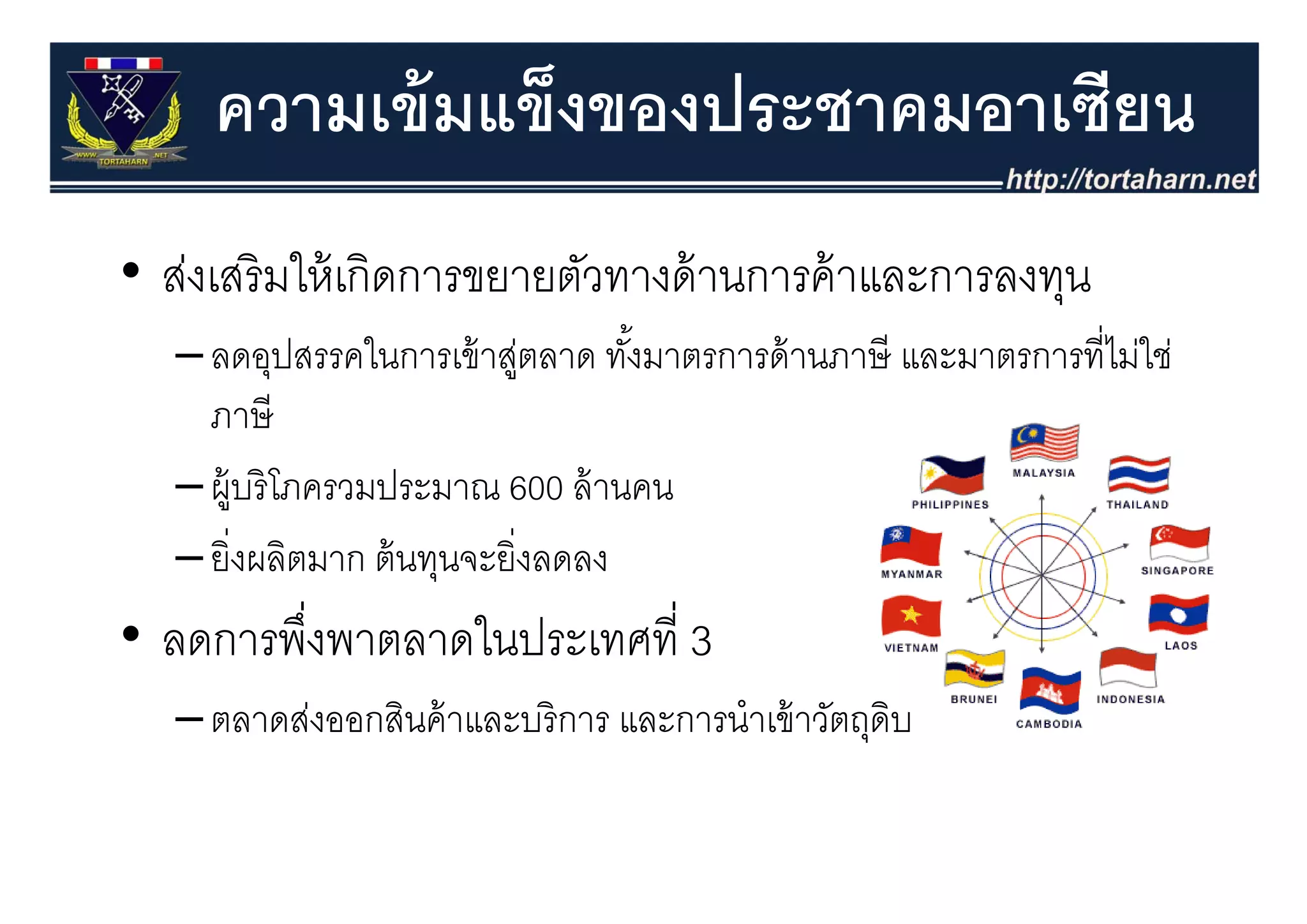 ความเข้ มแข็งของประชาคมอาเซียน
• ส่งเสริ มใ ้ เกิดการขยายตัวทางด้้ านการค้้ าและการลงทุน
           ให้
   – ลดอปสรรคในการเข้ าส่ตลาด ทังมาตรการด้ านภาษี และมาตรการที่ไม่ใช่
     ลดอุปสรรคในการเขาสู         ทงมาตรการดานภาษ และมาตรการทไมใช
                                  ้
     ภาษี
   – ผู้บริ โภครวมประมาณ 600 ล้ านคน
   – ยิ่งผลิตมาก ตนทุนจะยงลดลง
     ยงผลตมาก ต้ นทนจะยิ่งลดลง
• ลดการพึงพาตลาดในประเทศที่ 3
         ่
   – ตลาดส่งออกสินค้ าและบริ การ และการนําเข้ าวัตถุดิบ
 