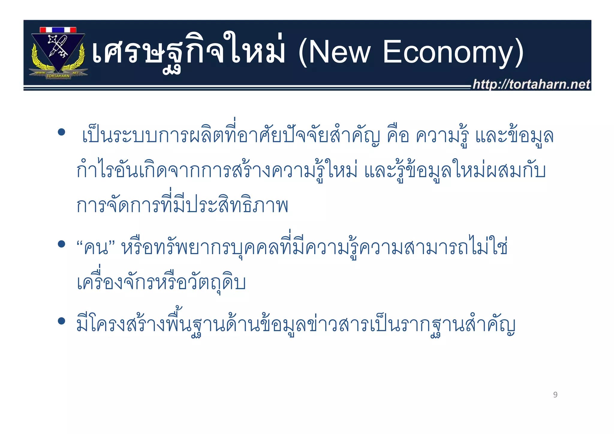 เศรษฐกิจใหม่ (New Economy)
        ฐ
• เป็ นระบบการผลิตที่อาศัยปั จจัยสําคัญ คือ ความรู้ และข้ อมูล
  กาไรอนเกดจากการสรางความรู หม และร้ อมลใหม่ผสมกับ
  กําไรอันเกิดจากการสร้ างความร้ ใหม่ และรูข้อมูลใหมผสมกบ
  การจัดการที่มีประสิทธิภาพ
• “คน” หรื อทรัพยากรบุคคลที่มีความรู้ความสามารถไม่ใช่
  เครื่ องจักรหรื อวัตถุดบ
                         ิ
• มีีโครงสร้้ างพืืนฐานด้้ านข้้ อมูลข่าวสารเป็ นรากฐานสําคัญ
                   ้                   ่     ป็          ํ ั

                                                             9
 