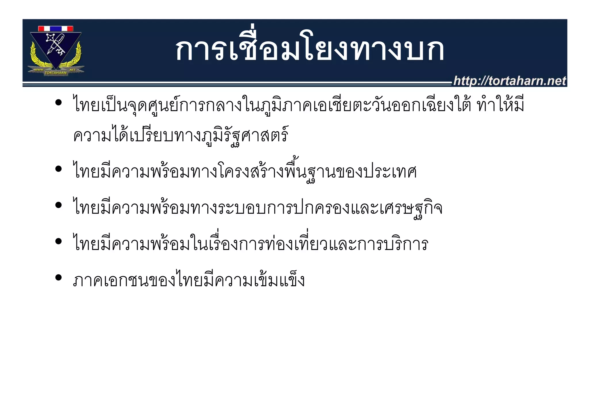 การเชื่อมโยงทางบก
• ไทยเป็ นจุดศูนย์การกลางในภูมิภาคเอเชียตะวันออกเฉียงใต้ ทําให้ มี
            ุ ู               ู
  ความได้ เปรี ยบทางภูมิรัฐศาสตร์
• ไ ีความพร้ อมทางโครงสร้ างพืืนฐานของประเทศ
  ไทยมี                           ้
• ไทยมีความพร้ อมทางระบอบการปกครองและเศรษฐกิจ
  ไทยมความพรอมทางระบอบการปกครองและเศรษฐกจ
• ไทยมีความพร้ อมในเรื่ องการท่องเที่ยวและการบริ การ
• ภาคเอกชนของไทยมีความเข้ มแข็ง
 