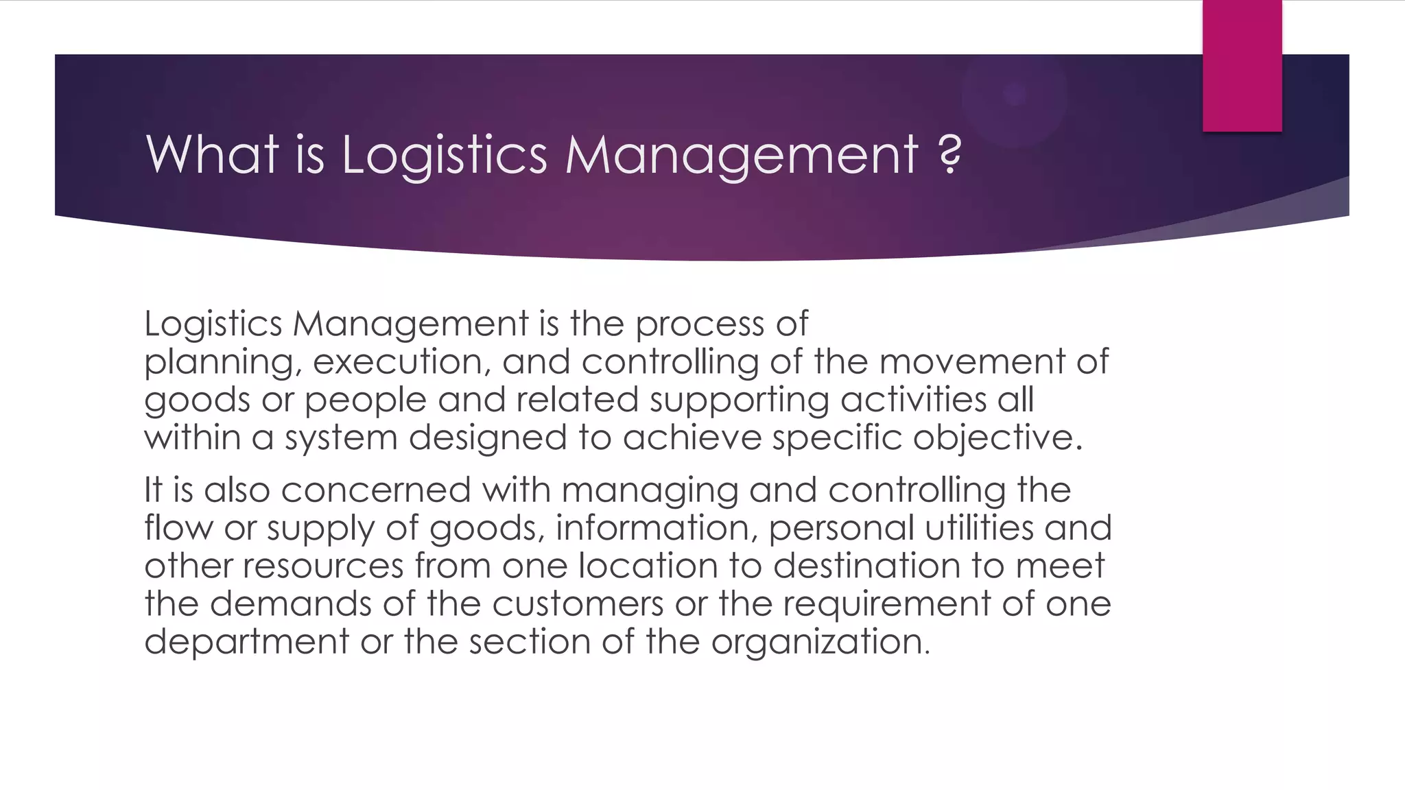 What is Logistics Management ?
Logistics Management is the process of
planning, execution, and controlling of the movement of
goods or people and related supporting activities all
within a system designed to achieve specific objective.
It is also concerned with managing and controlling the
flow or supply of goods, information, personal utilities and
other resources from one location to destination to meet
the demands of the customers or the requirement of one
department or the section of the organization.

 