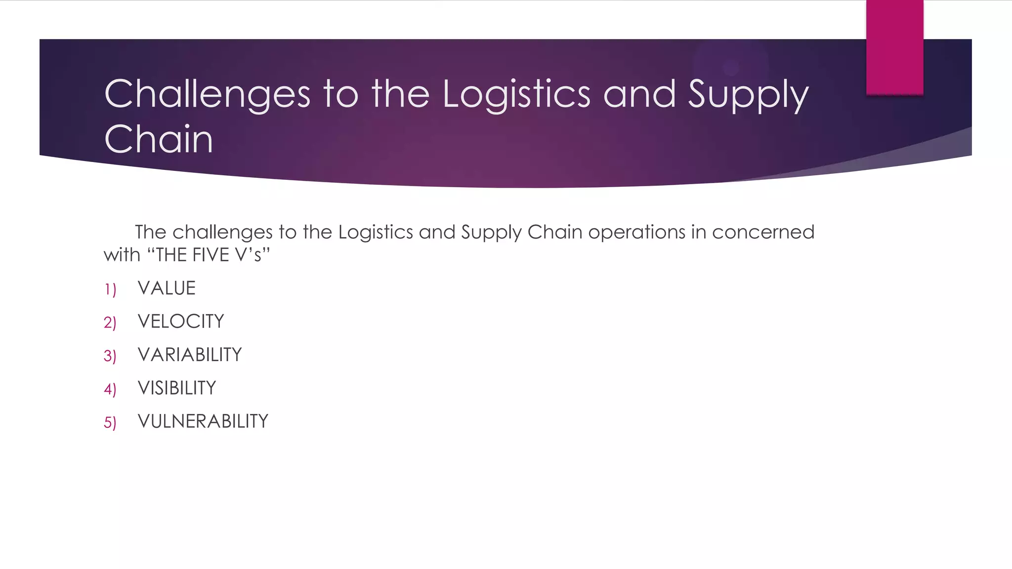 Challenges to the Logistics and Supply
Chain
The challenges to the Logistics and Supply Chain operations in concerned
with “THE FIVE V’s”
1)

VALUE

2)

VELOCITY

3)

VARIABILITY

4)

VISIBILITY

5)

VULNERABILITY

 
