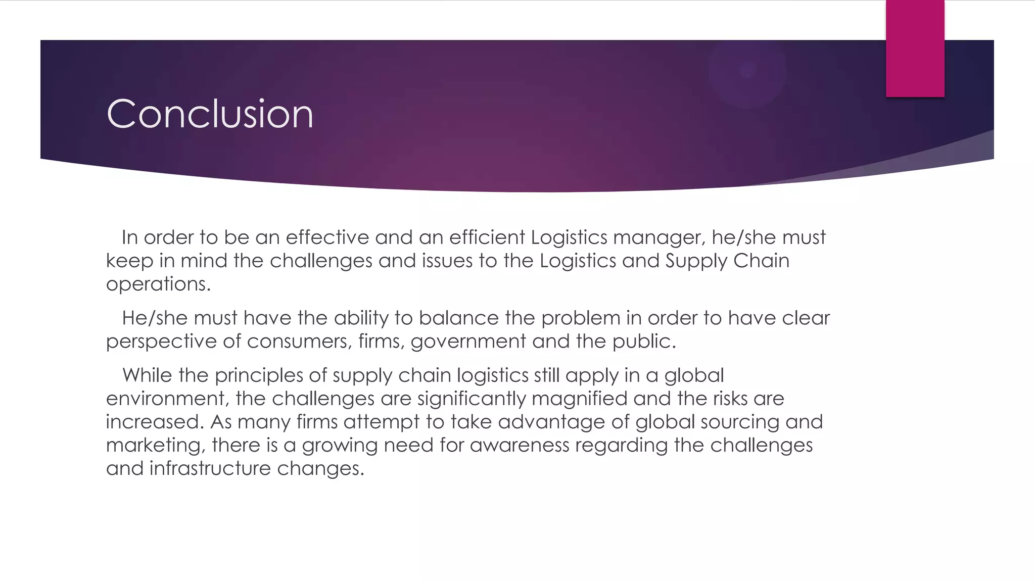 Conclusion
In order to be an effective and an efficient Logistics manager, he/she must
keep in mind the challenges and issues to the Logistics and Supply Chain
operations.
He/she must have the ability to balance the problem in order to have clear
perspective of consumers, firms, government and the public.
While the principles of supply chain logistics still apply in a global
environment, the challenges are significantly magnified and the risks are
increased. As many firms attempt to take advantage of global sourcing and
marketing, there is a growing need for awareness regarding the challenges
and infrastructure changes.

 