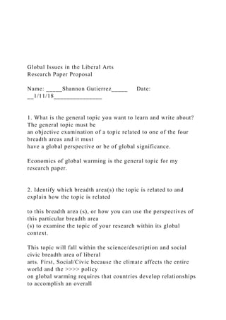 Global Issues in the Liberal Arts
Research Paper Proposal
Name: _____Shannon Gutierrez_____ Date:
__1/11/18_______________
1. What is the general topic you want to learn and write about?
The general topic must be
an objective examination of a topic related to one of the four
breadth areas and it must
have a global perspective or be of global significance.
Economics of global warming is the general topic for my
research paper.
2. Identify which breadth area(s) the topic is related to and
explain how the topic is related
to this breadth area (s), or how you can use the perspectives of
this particular breadth area
(s) to examine the topic of your research within its global
context.
This topic will fall within the science/description and social
civic breadth area of liberal
arts. First, Social/Civic because the climate affects the entire
world and the >>>> policy
on global warming requires that countries develop relationships
to accomplish an overall
 