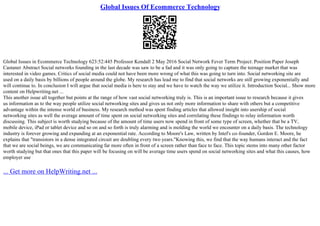 Global Issues Of Ecommerce Technology
Global Issues in Ecommerce Technology 623:52:445 Professor Kendall 2 May 2016 Social Network Fever Term Project: Position Paper Joseph
Castaner Abstract Social networks founding in the last decade was saw to be a fad and it was only going to capture the teenage market that was
interested in video games. Critics of social media could not have been more wrong of what this was going to turn into. Social networking site are
used on a daily basis by billions of people around the globe. My research has lead me to find that social networks are still growing exponentially and
will continue to. In conclusion I will argue that social media is here to stay and we have to watch the way we utilize it. Introduction Social... Show more
content on Helpwriting.net ...
This another issue all together but points at the range of how vast social networking truly is. This is an important issue to research because it gives
us information as to the way people utilize social networking sites and gives us not only more information to share with others but a competitive
advantage within the intense world of business. My research method was spent finding articles that allowed insight into usership of social
networking sites as well the average amount of time spent on social networking sites and correlating these findings to relay information worth
discussing. This subject is worth studying because of the amount of time users now spend in front of some type of screen, whether that be a TV,
mobile device, iPad or tablet device and so on and so forth is truly alarming and is molding the world we encounter on a daily basis. The technology
industry is forever growing and expanding at an exponential rate. According to Moore's Law, written by Intel's co–founder, Gordon E. Moore, he
explains that "transistors in a dense integrated circuit are doubling every two years."Knowing this, we find that the way humans interact and the fact
that we are social beings, we are communicating far more often in front of a screen rather than face to face. This topic stems into many other factor
worth studying but that ones that this paper will be focusing on will be average time users spend on social networking sites and what this causes, how
employer use
... Get more on HelpWriting.net ...
 