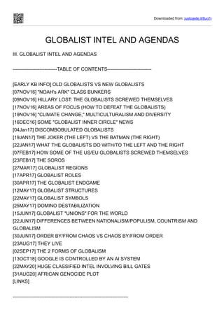 Downloaded from: justpaste.it/8ug1j
GLOBALIST INTEL AND AGENDAS
III. GLOBALIST INTEL AND AGENDAS
----------------------------TABLE OF CONTENTS----------------------------
[EARLY KB INFO] OLD GLOBALISTS VS NEW GLOBALISTS
[07NOV16] "NOAH's ARK" CLASS BUNKERS
[09NOV16] HILLARY LOST: THE GLOBALISTS SCREWED THEMSELVES
[17NOV16] AREAS OF FOCUS (HOW TO DEFEAT THE GLOBALISTS)
[19NOV16] "CLIMATE CHANGE," MULTICULTURALISM AND DIVERSITY
[16DEC16] SOME "GLOBALIST INNER CIRCLE" NEWS
[04Jan17] DISCOMBOBULATED GLOBALISTS
[19JAN17] THE JOKER (THE LEFT) VS THE BATMAN (THE RIGHT)
[22JAN17] WHAT THE GLOBALISTS DO WITH/TO THE LEFT AND THE RIGHT
[07FEB17] HOW SOME OF THE US/EU GLOBALISTS SCREWED THEMSELVES
[23FEB17] THE SOROS
[27MAR17] GLOBALIST REGIONS
[17APR17] GLOBALIST ROLES
[30APR17] THE GLOBALIST ENDGAME
[12MAY17] GLOBALIST STRUCTURES
[22MAY17] GLOBALIST SYMBOLS
[25MAY17] DOMINO DESTABILIZATION
[15JUN17] GLOBALIST "UNIONS" FOR THE WORLD
[22JUN17] DIFFERENCES BETWEEN NATIONALISM/POPULISM, COUNTRISM AND
GLOBALISM
[30JUN17] ORDER BY/FROM CHAOS VS CHAOS BY/FROM ORDER
[23AUG17] THEY LIVE
[02SEP17] THE 2 FORMS OF GLOBALISM
[13OCT18] GOOGLE IS CONTROLLED BY AN AI SYSTEM
[22MAY20] HUGE CLASSIFIED INTEL INVOLVING BILL GATES
[31AUG20] AFRICAN GENOCIDE PLOT
[LINKS]
-------------------------------------------------------------------------
 