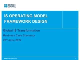 www.britishcouncil.org 1
Global IS Transformation
Business Case Summary
25th June 2014
IS OPERATING MODEL
FRAMEWORK DESIGN
 