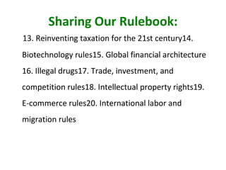 Sharing Our Rulebook: 13. Reinventing taxation for the 21st century 14. Biotechnology rules 15. Global financial architecture 16. Illegal drugs 17. Trade, investment, and competition rules 18. Intellectual property rights 19. E-commerce rules 20. International labor and migration rules 
