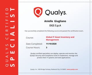 QUALYSCERTIFIED
SPECIALIST
Has successfully completed the following course and passed the certiﬁcation exam.
Qualys, Inc. 1600 Bridge Parkway, Redwood City, CA 94065 www.qualys.com
Course:
Date Completed:
Course Hours:
Qualys certiﬁed specialists can deploy, operate and monitor the
Qualys Security and Compliance Suite to implement, manage and
protect their IT systems and web applications.
Aniello Giugliano
DGS S.p.A
Global IT Asset Inventory and
Management
11/19/2020
3
 