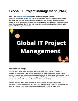 Global IT Project Management (PMO)
High Level IT Project Management with the aid of using the Experts
CentricsIT is an international IT task control enterprise that may orchestrate your whole task
from beginning to finish. We take a proactive method to task control and offer an excessive
degree of verbal exchange and transparency among our group and yours. Our group is geared
up to illustrate agility and could deal with demanding situations as they arise, minimizing the
general effect of any task setbacks.
Our Methodology
The CentricsIT group of pinnacle era engineers have evolved a Center of Excellence
operational presentation that leverages numerous of our middle abilities for an entire asset
answer. Our asset lifecycle services, underpinned with the aid of using our understanding in and
use of best-in-magnificence equipment, supply a unified, prepared end result to our customers
everywhere withinside the world, with minimum effect to productivity.
Whether you want a group that will help you migrate present gadgets from Windows 7 to
Windows 10, carry out LV cabling, or relocate your statistics center, CentricsIT is right here with
the enterprise know-how to get the task executed withinside the timeline you want.
 