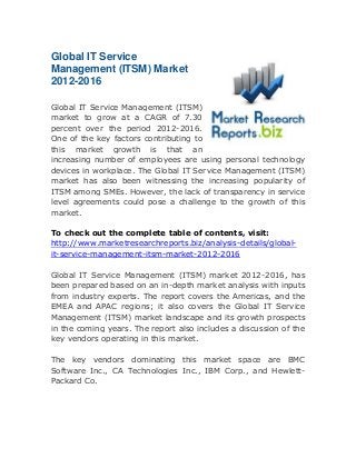 Global IT Service
Management (ITSM) Market
2012-2016
Global IT Service Management (ITSM)
market to grow at a CAGR of 7.30
percent over the period 2012-2016.
One of the key factors contributing to
this market growth is that an
increasing number of employees are using personal technology
devices in workplace. The Global IT Service Management (ITSM)
market has also been witnessing the increasing popularity of
ITSM among SMEs. However, the lack of transparency in service
level agreements could pose a challenge to the growth of this
market.
To check out the complete table of contents, visit:
http://www.marketresearchreports.biz/analysis-details/globalit-service-management-itsm-market-2012-2016
Global IT Service Management (ITSM) market 2012-2016, has
been prepared based on an in-depth market analysis with inputs
from industry experts. The report covers the Americas, and the
EMEA and APAC regions; it also covers the Global IT Service
Management (ITSM) market landscape and its growth prospects
in the coming years. The report also includes a discussion of the
key vendors operating in this market.
The key vendors dominating this market space are BMC
Software Inc., CA Technologies Inc., IBM Corp., and HewlettPackard Co.

 