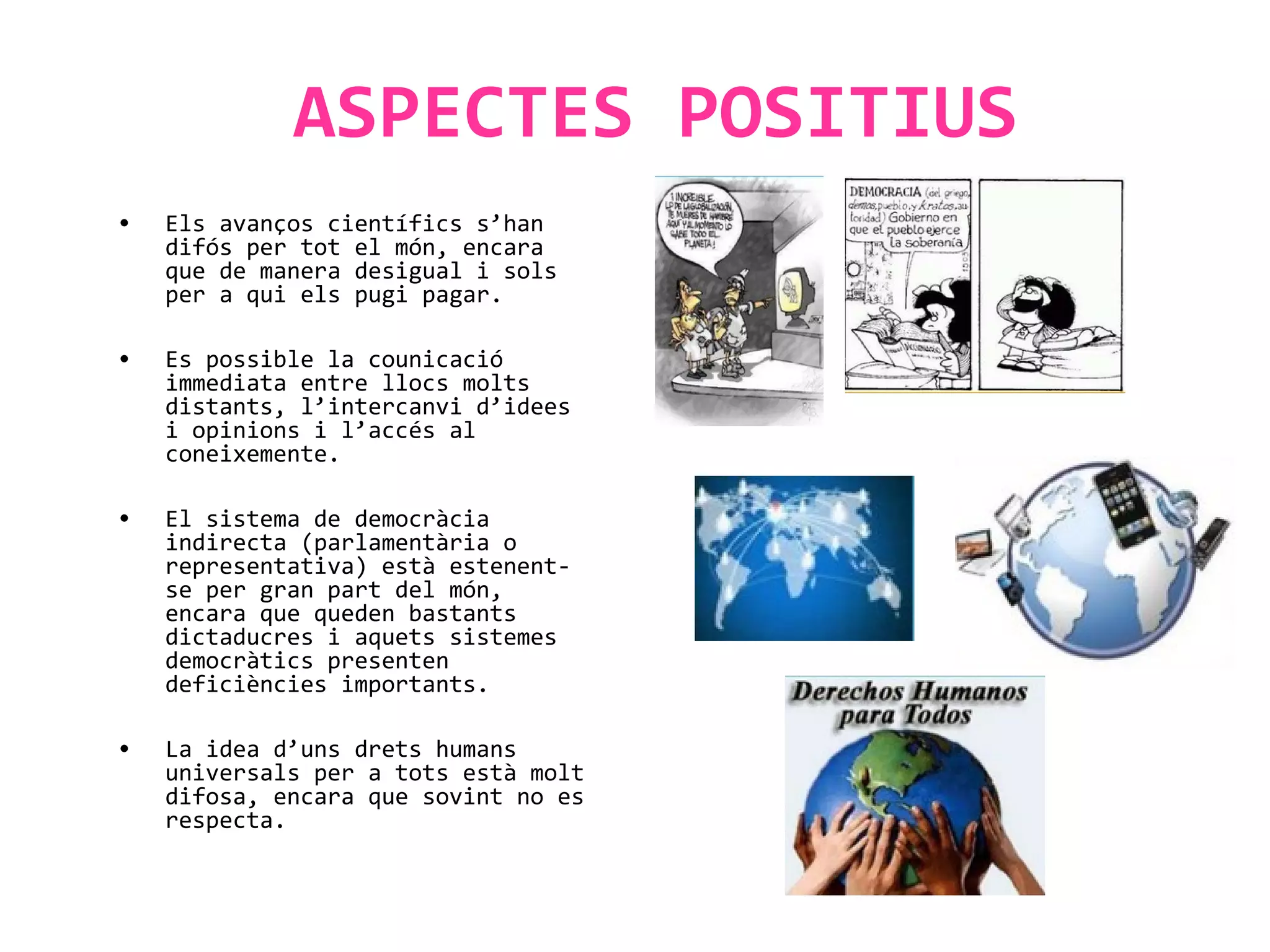 ASPECTES POSITIUS
• Els avanços científics s’han
difós per tot el món, encara
que de manera desigual i sols
per a qui els pugi pagar.
• Es possible la counicació
immediata entre llocs molts
distants, l’intercanvi d’idees
i opinions i l’accés al
coneixemente.
• El sistema de democràcia
indirecta (parlamentària o
representativa) està estenent-
se per gran part del món,
encara que queden bastants
dictaducres i aquets sistemes
democràtics presenten
deficiències importants.
• La idea d’uns drets humans
universals per a tots està molt
difosa, encara que sovint no es
respecta.
 