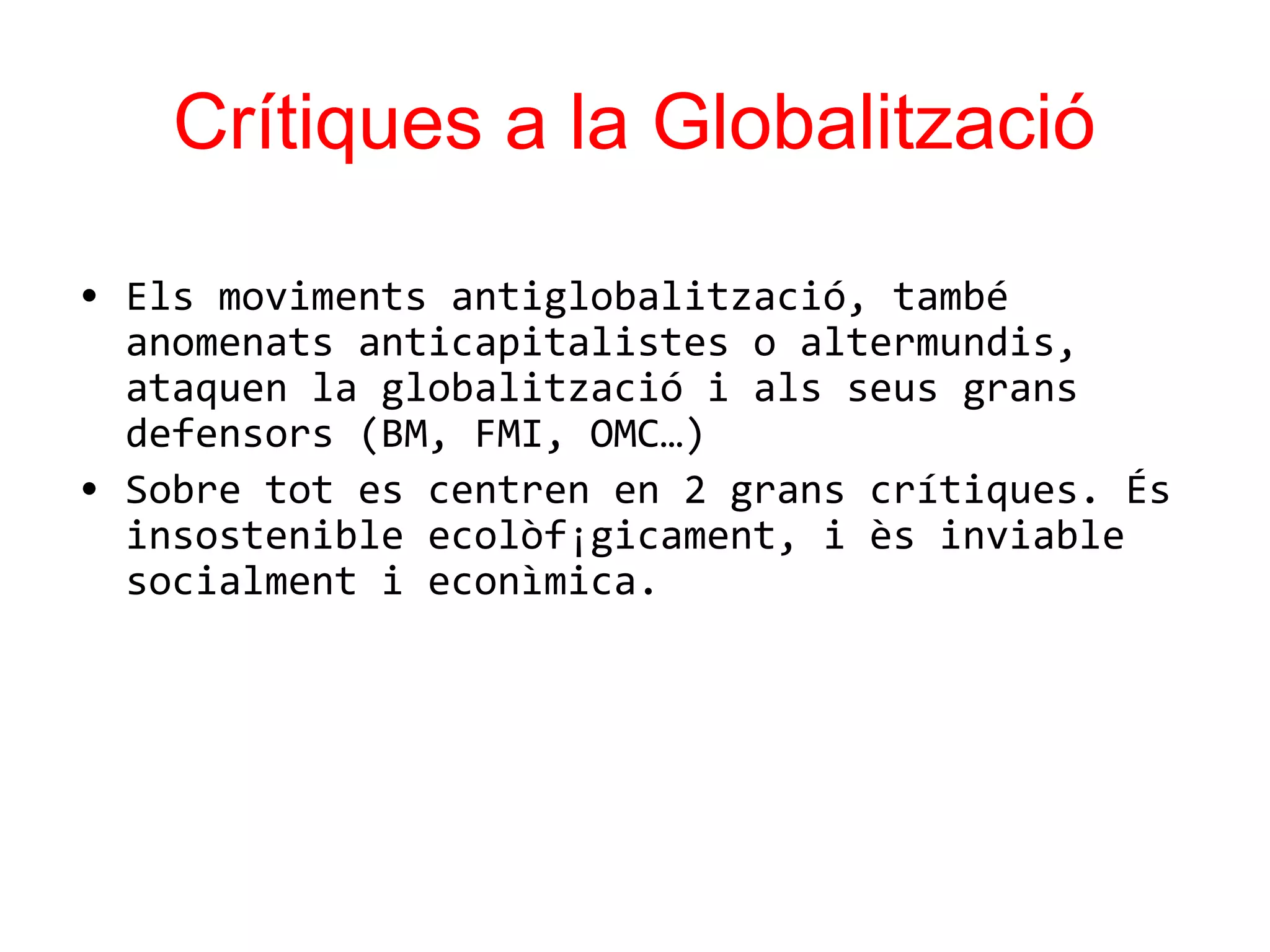 Crítiques a la Globalització
• Els moviments antiglobalització, també
anomenats anticapitalistes o altermundis,
ataquen la globalització i als seus grans
defensors (BM, FMI, OMC…)
• Sobre tot es centren en 2 grans crítiques. És
insostenible ecolòf¡gicament, i ès inviable
socialment i econìmica.
 