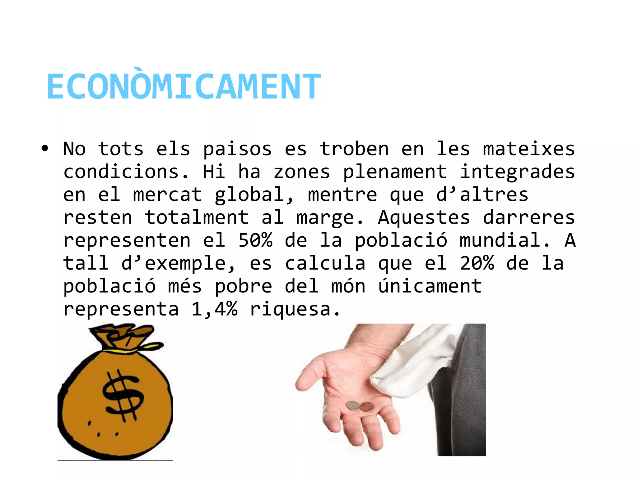 ECONÒMICAMENT
• No tots els paisos es troben en les mateixes
condicions. Hi ha zones plenament integrades
en el mercat global, mentre que d’altres
resten totalment al marge. Aquestes darreres
representen el 50% de la població mundial. A
tall d’exemple, es calcula que el 20% de la
població més pobre del món únicament
representa 1,4% riquesa.
 