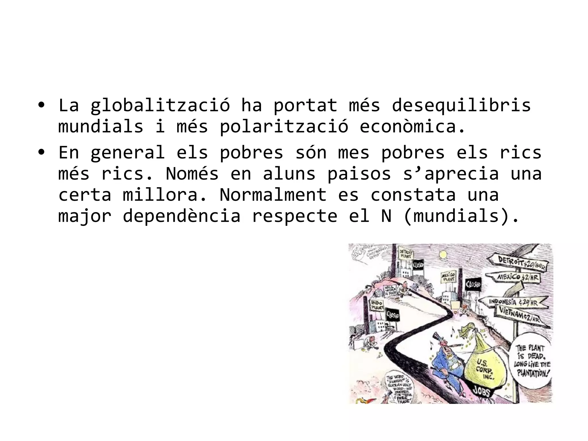 • La globalització ha portat més desequilibris
mundials i més polarització econòmica.
• En general els pobres són mes pobres els rics
més rics. Només en aluns paisos s’aprecia una
certa millora. Normalment es constata una
major dependència respecte el N (mundials).
 