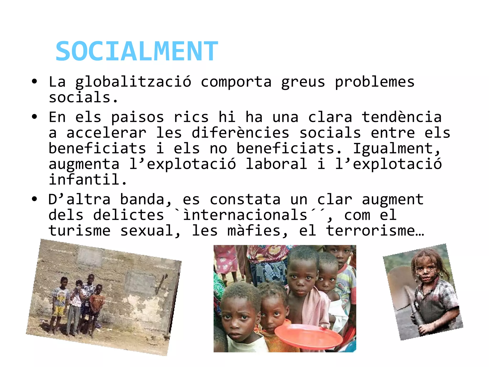 SOCIALMENT
• La globalització comporta greus problemes
socials.
• En els paisos rics hi ha una clara tendència
a accelerar les diferències socials entre els
beneficiats i els no beneficiats. Igualment,
augmenta l’explotació laboral i l’explotació
infantil.
• D’altra banda, es constata un clar augment
dels delictes `ìnternacionals´´, com el
turisme sexual, les màfies, el terrorisme…
 