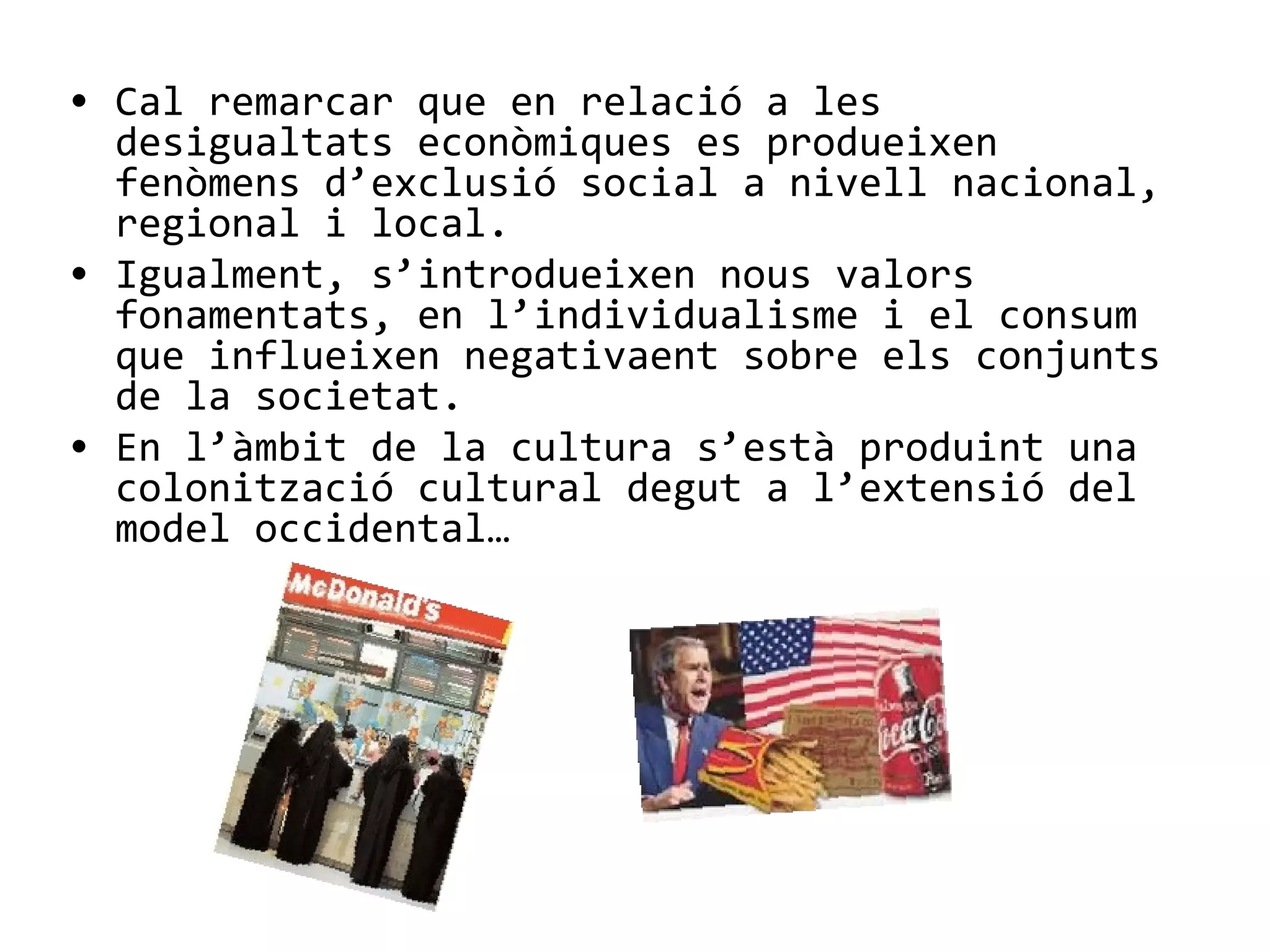 • Cal remarcar que en relació a les
desigualtats econòmiques es produeixen
fenòmens d’exclusió social a nivell nacional,
regional i local.
• Igualment, s’introdueixen nous valors
fonamentats, en l’individualisme i el consum
que influeixen negativaent sobre els conjunts
de la societat.
• En l’àmbit de la cultura s’està produint una
colonització cultural degut a l’extensió del
model occidental…
 