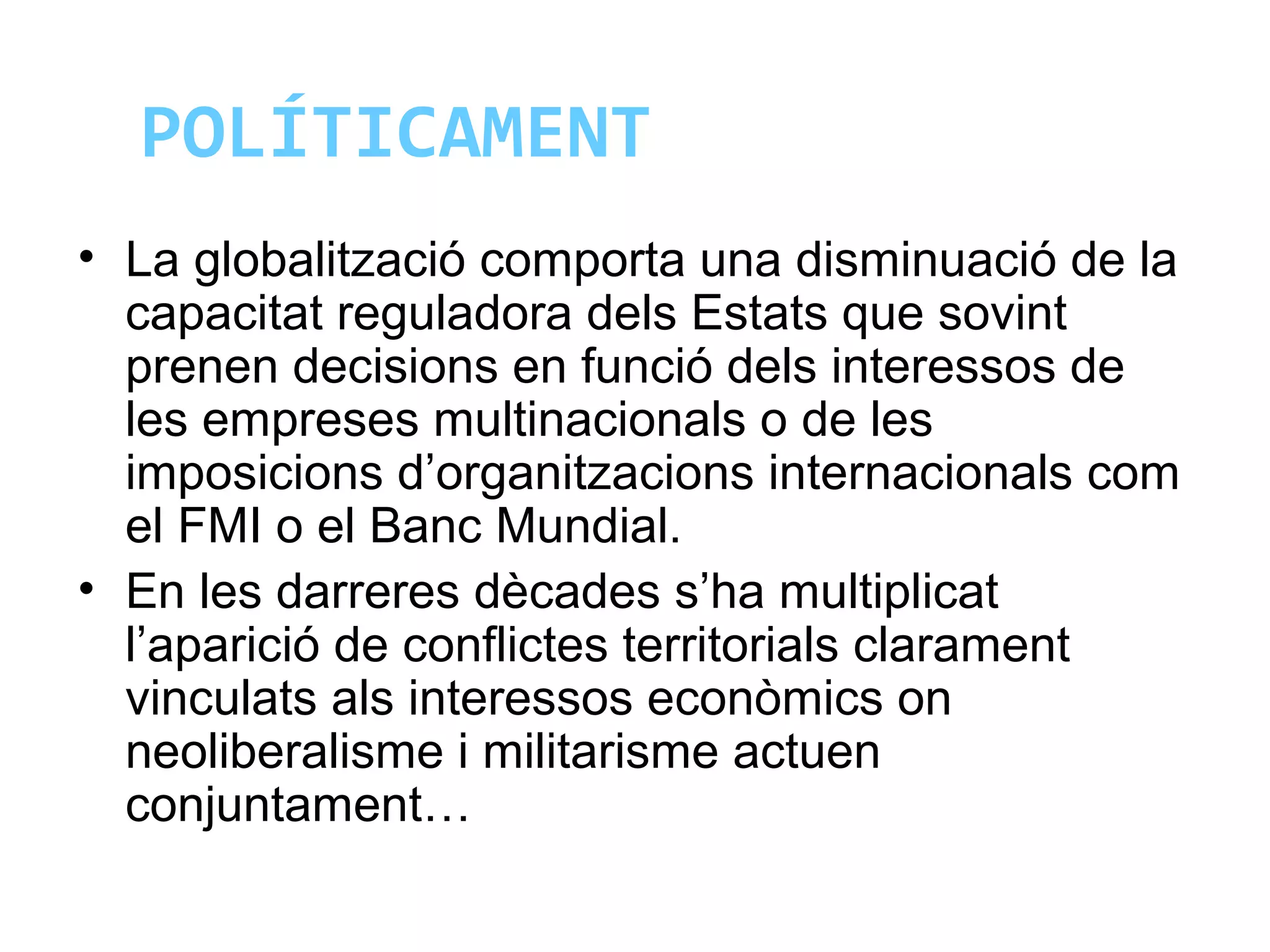 POLÍTICAMENT
• La globalització comporta una disminuació de la
capacitat reguladora dels Estats que sovint
prenen decisions en funció dels interessos de
les empreses multinacionals o de les
imposicions d’organitzacions internacionals com
el FMI o el Banc Mundial.
• En les darreres dècades s’ha multiplicat
l’aparició de conflictes territorials clarament
vinculats als interessos econòmics on
neoliberalisme i militarisme actuen
conjuntament…
 