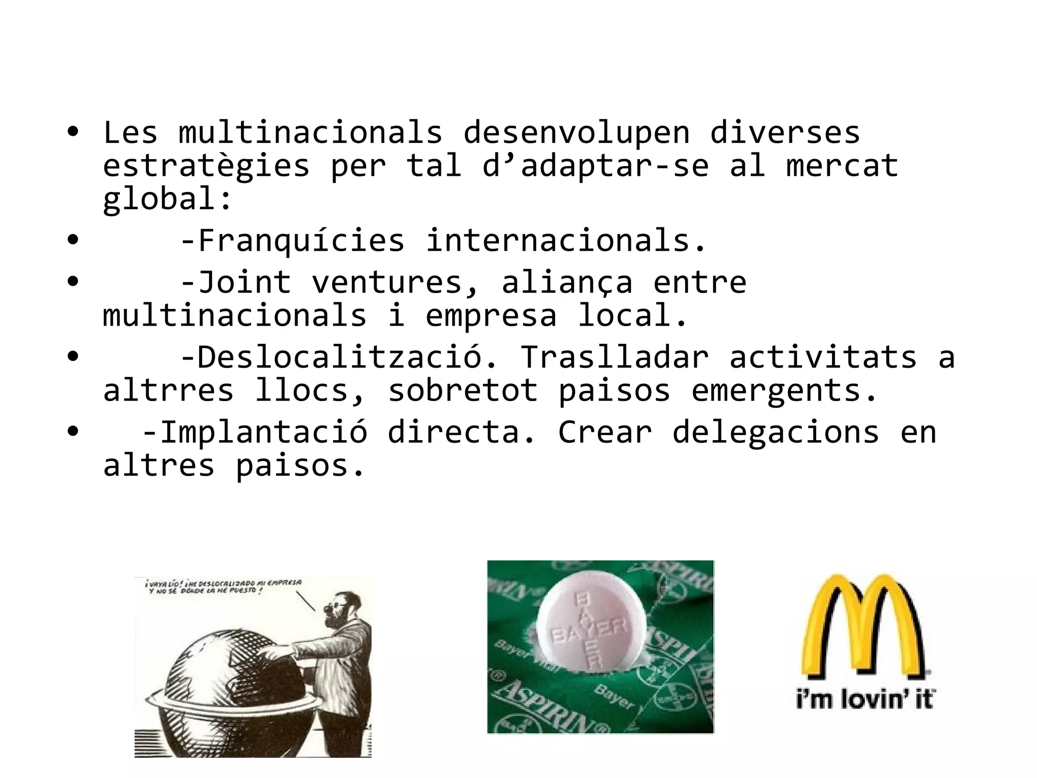 • Les multinacionals desenvolupen diverses
estratègies per tal d’adaptar-se al mercat
global:
• -Franquícies internacionals.
• -Joint ventures, aliança entre
multinacionals i empresa local.
• -Deslocalització. Traslladar activitats a
altrres llocs, sobretot paisos emergents.
• -Implantació directa. Crear delegacions en
altres paisos.
 
