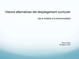 Visiona alternatives del desplegament curricular

                        (de la matèria a la transversalitat)




                                                  Ramon Grau
                                               Tarragona, 2012
 
