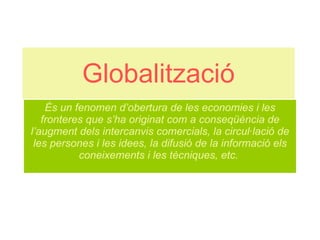 Globalització És un fenomen d’obertura de les economies i les fronteres que s’ha originat com a conseqüència de l’augment dels intercanvis comercials, la circul·lació de les persones i les idees, la difusió de la informació els coneixements i les tècniques, etc.   