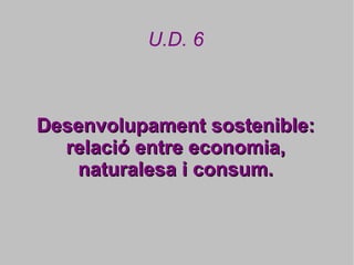 U.D. 6



Desenvolupament sostenible:
  relació entre economia,
   naturalesa i consum.
 