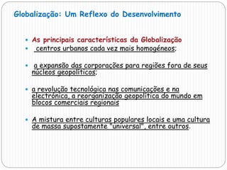  As principais características da Globalização
 centros urbanos cada vez mais homogéneos;
 a expansão das corporações para regiões fora de seus
núcleos geopolíticos;
 a revolução tecnológica nas comunicações e na
electrónica, a reorganização geopolítica do mundo em
blocos comerciais regionais
 A mistura entre culturas populares locais e uma cultura
de massa supostamente "universal", entre outros.
Globalização: Um Reflexo do Desenvolvimento
 