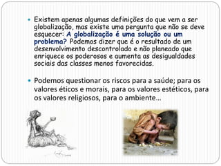  Existem apenas algumas definições do que vem a ser
globalização, mas existe uma pergunta que não se deve
esquecer: A globalização é uma solução ou um
problema? Podemos dizer que é o resultado de um
desenvolvimento descontrolado e não planeado que
enriquece os poderosos e aumenta as desigualdades
sociais das classes menos favorecidas.
 Podemos questionar os riscos para a saúde; para os
valores éticos e morais, para os valores estéticos, para
os valores religiosos, para o ambiente…
 