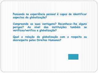 Pensando na experiência pessoal é capaz de identificar
aspectos da globalização?
Compreende as suas vantagens? Reconhece-lhe alguns
perigos? Ao nível das instituições também se
verificou/verifica a globalização?
Qual a relação da globalização com o respeito ou
desrespeito pelos Direitos Humanos?
 