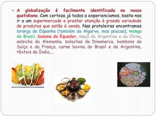  A globalização é facilmente identificada no nosso
quotidiano. Com certeza já todos a experienciamos, basta-nos
ir a um supermercado e prestar atenção à grande variedade
de produtos que estão à venda. Nas prateleiras encontramos
laranja de Espanha (também do Algarve, mas poucas), manga
do Brasil, banana do Equador, maçã da Argentina e da China,
salsicha da Alemanha, bolachas da Dinamarca, bombons da
Suíça e da França, carne bovina do Brasil e da Argentina,
têxteis da Índia,...
 