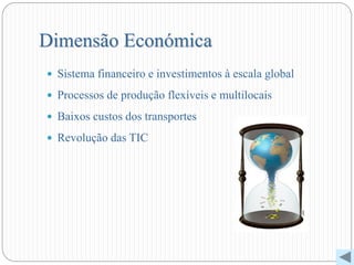Dimensão Económica
 Sistema financeiro e investimentos à escala global
 Processos de produção flexíveis e multilocais
 Baixos custos dos transportes
 Revolução das TIC
 