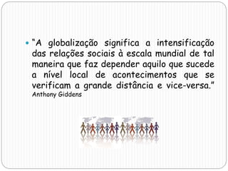  “A globalização significa a intensificação
das relações sociais à escala mundial de tal
maneira que faz depender aquilo que sucede
a nível local de acontecimentos que se
verificam a grande distância e vice-versa.”
Anthony Giddens
 