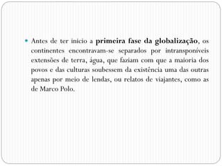  Antes de ter inicio a primeira fase da globalização, os
continentes encontravam-se separados por intransponíveis
extensões de terra, água, que faziam com que a maioria dos
povos e das culturas soubessem da existência uma das outras
apenas por meio de lendas, ou relatos de viajantes, como as
de Marco Polo.
 