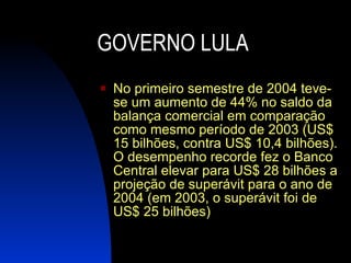GOVERNO LULA No primeiro semestre de 2004 teve-se um aumento de 44% no saldo da balança comercial em comparação como mesmo período de 2003 (US$ 15 bilhões, contra US$ 10,4 bilhões). O desempenho recorde fez o Banco Central elevar para US$ 28 bilhões a projeção de superávit para o ano de 2004 (em 2003, o superávit foi de US$ 25 bilhões) 