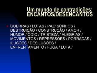 Um mundo de contradições: ENCANTOS/DESENCANTOS GUERRAS / LUTAS / PAZ/ SONHOS / DESTRUIÇÃO / CONSTRUÇÃO / AMOR / HUMOR / ÓDIO / TRISTEZA / ALEGRIAS / MOVIMENTOS / REPRESSÕES / PORRADAS / ILUSÕES / DESILUSÕES / ENFRENTAMENTO / FUGA / LUTA /  