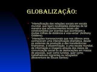 Globalização: “ Intensificação das relações sociais em escala mundial, que ligam localidades distantes de tal maneira que acontecimentos locais são condicionados por eventos que acontecem a muitas milhas de distância e vice-versa” (Anthony Giddens). “ Interações transnacionais que nos últimos anos conheceram uma intensificação dramática, desde os sistemas de produção e das transferências financeiras, à disseminação, a uma escala mundial, de informação e imagens através dos meios de comunicação social ou às deslocações em massa de pessoas, quer como turistas, quer como trabalhadores migrantes ou refugiados” (Boaventura de Souza Santos) 