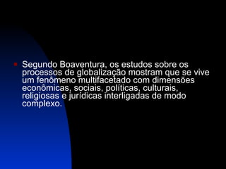 Segundo Boaventura, os estudos sobre os processos de globalização mostram que se vive um fenômeno multifacetado com dimensões econômicas, sociais, políticas, culturais, religiosas e jurídicas interligadas de modo complexo.  